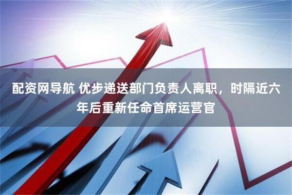 配资网导航 优步递送部门负责人离职，时隔近六年后重新任命首席运营官
