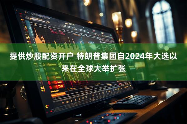 提供炒股配资开户 特朗普集团自2024年大选以来在全球大举扩张