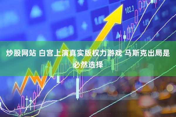 炒股网站 白宫上演真实版权力游戏 马斯克出局是必然选择