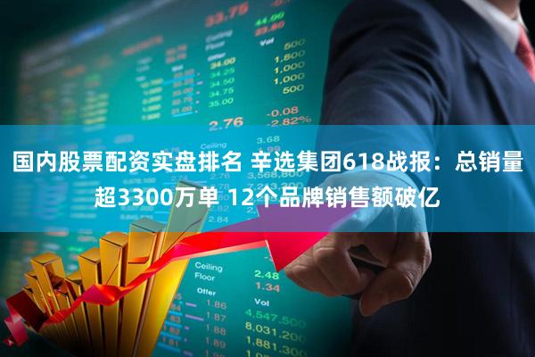 国内股票配资实盘排名 辛选集团618战报：总销量超3300万单 12个品牌销售额破亿