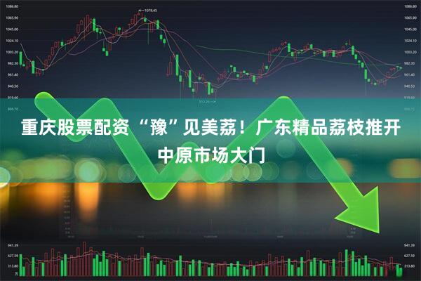 重庆股票配资 “豫”见美荔！广东精品荔枝推开中原市场大门