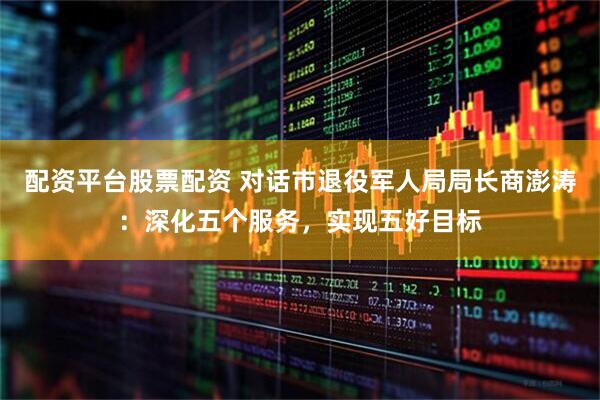 配资平台股票配资 对话市退役军人局局长商澎涛：深化五个服务，实现五好目标