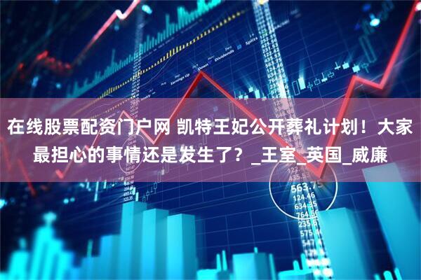 在线股票配资门户网 凯特王妃公开葬礼计划！大家最担心的事情还是发生了？_王室_英国_威廉