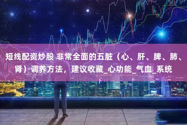 短线配资炒股 非常全面的五脏（心、肝、脾、肺、肾）调养方法，建议收藏_心功能_气血_系统