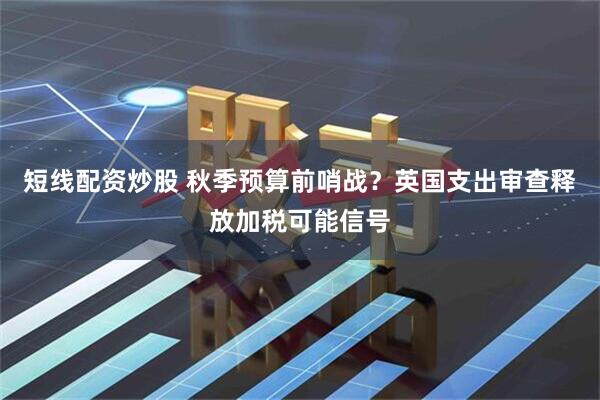短线配资炒股 秋季预算前哨战？英国支出审查释放加税可能信号