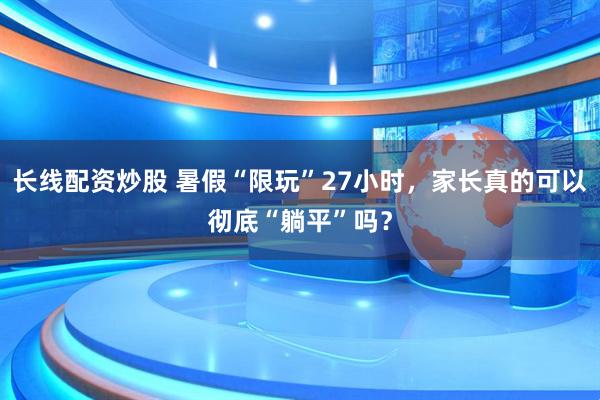 长线配资炒股 暑假“限玩”27小时，家长真的可以彻底“躺平”吗？