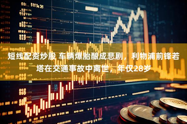 短线配资炒股 车辆爆胎酿成悲剧，利物浦前锋若塔在交通事故中离世，年仅28岁