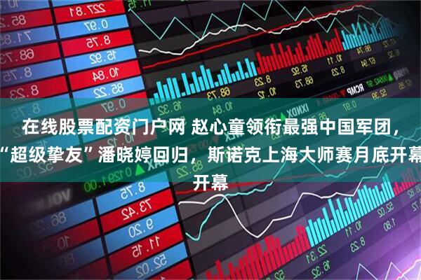 在线股票配资门户网 赵心童领衔最强中国军团，“超级挚友”潘晓婷回归，斯诺克上海大师赛月底开幕
