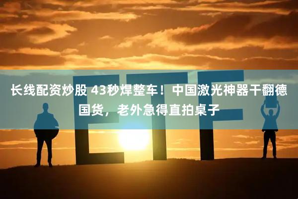 长线配资炒股 43秒焊整车！中国激光神器干翻德国货，老外急得直拍桌子
