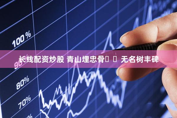 长线配资炒股 青山埋忠骨  无名树丰碑