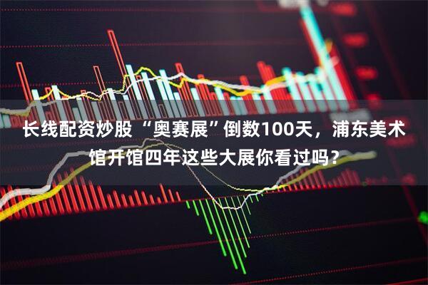 长线配资炒股 “奥赛展”倒数100天，浦东美术馆开馆四年这些大展你看过吗？