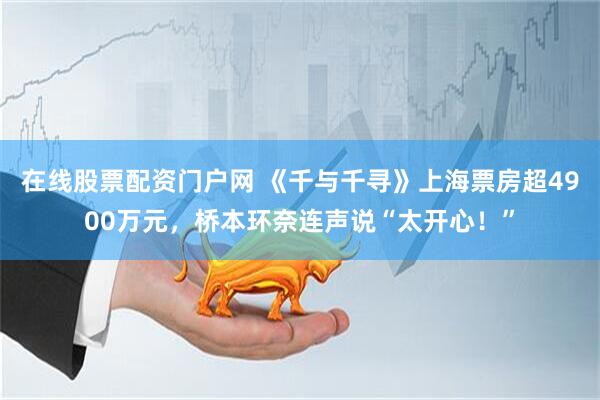 在线股票配资门户网 《千与千寻》上海票房超4900万元，桥本环奈连声说“太开心！”