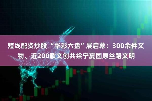 短线配资炒股 “华彩六盘”展启幕：300余件文物、近200款文创共绘宁夏固原丝路文明