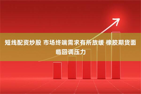 短线配资炒股 市场终端需求有所放缓 橡胶期货面临回调压力