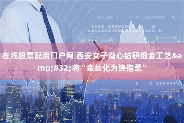 在线股票配资门户网 西安女子潜心钻研细金工艺&#32;将“金丝化为绕指柔”
