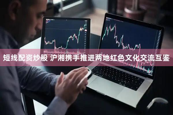 短线配资炒股 沪湘携手推进两地红色文化交流互鉴
