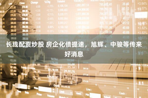 长线配资炒股 房企化债提速，旭辉、中骏等传来好消息