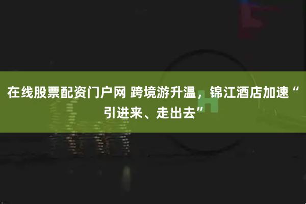 在线股票配资门户网 跨境游升温，锦江酒店加速“引进来、走出去”