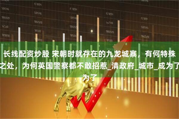 长线配资炒股 宋朝时就存在的九龙城寨，有何特殊之处，为何英国警察都不敢招惹_清政府_城市_成为了