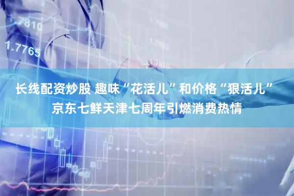 长线配资炒股 趣味“花活儿”和价格“狠活儿” 京东七鲜天津七周年引燃消费热情