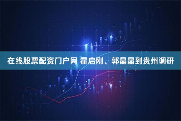 在线股票配资门户网 霍启刚、郭晶晶到贵州调研