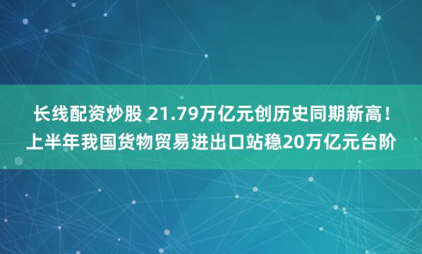 长线配资炒股 21.79万亿元创历史同期新高！上半年我国货物贸易进出口站稳20万亿元台阶