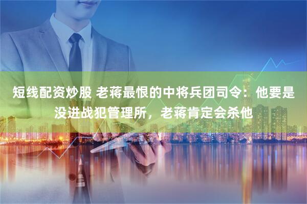 短线配资炒股 老蒋最恨的中将兵团司令：他要是没进战犯管理所，老蒋肯定会杀他
