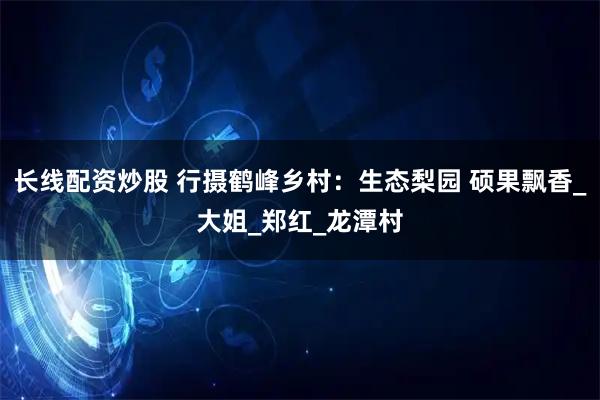 长线配资炒股 行摄鹤峰乡村：生态梨园 硕果飘香_大姐_郑红_龙潭村