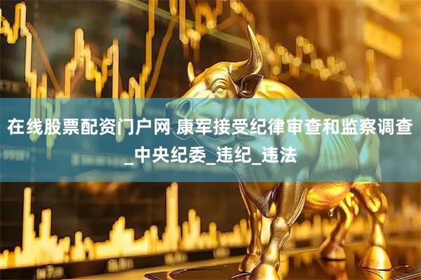 在线股票配资门户网 康军接受纪律审查和监察调查_中央纪委_违纪_违法