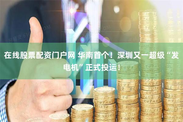 在线股票配资门户网 华南首个！深圳又一超级“发电机”正式投运！