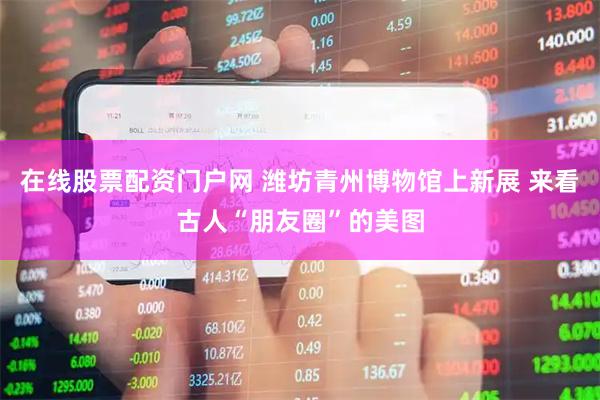 在线股票配资门户网 潍坊青州博物馆上新展 来看古人“朋友圈”的美图