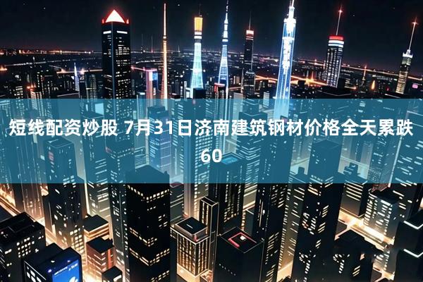 短线配资炒股 7月31日济南建筑钢材价格全天累跌60