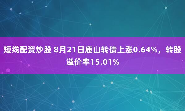 短线配资炒股 8月21日鹿山转债上涨0.64%，转股溢价率15.01%