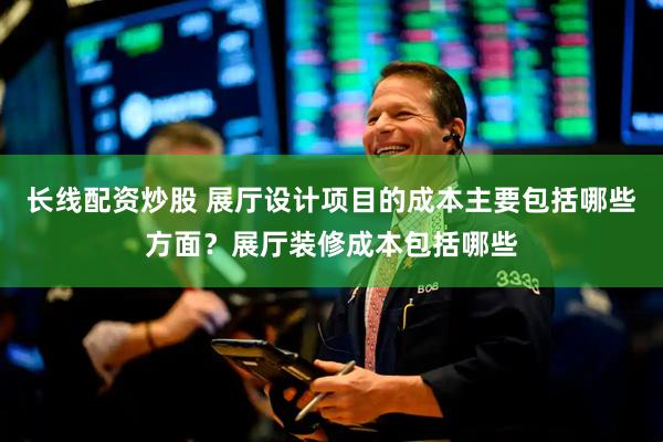 长线配资炒股 展厅设计项目的成本主要包括哪些方面？展厅装修成本包括哪些