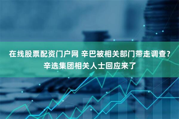 在线股票配资门户网 辛巴被相关部门带走调查？辛选集团相关人士回应来了