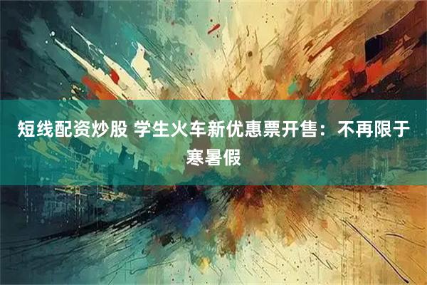 短线配资炒股 学生火车新优惠票开售：不再限于寒暑假