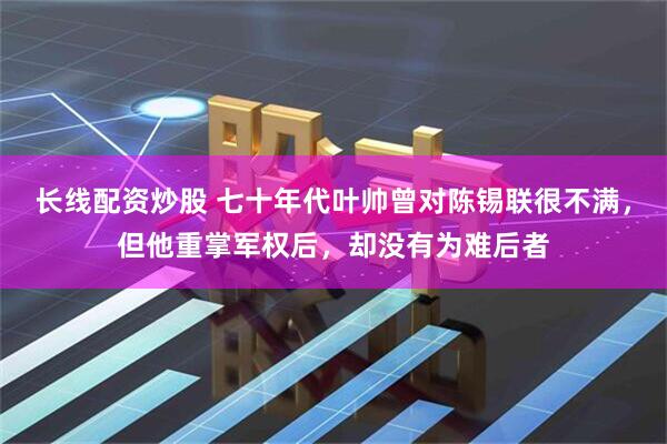 长线配资炒股 七十年代叶帅曾对陈锡联很不满，但他重掌军权后，却没有为难后者