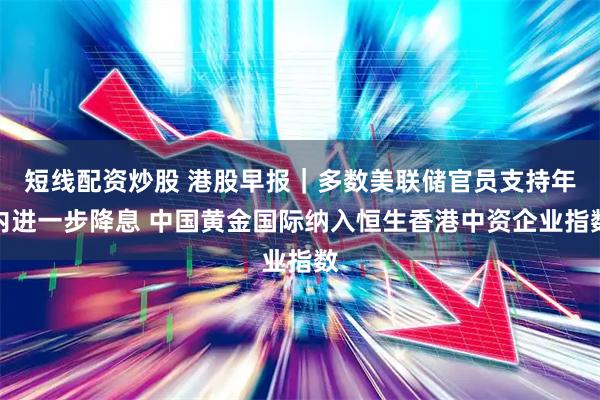 短线配资炒股 港股早报｜多数美联储官员支持年内进一步降息 中国黄金国际纳入恒生香港中资企业指数