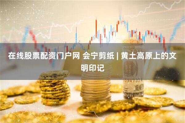 在线股票配资门户网 会宁剪纸 | 黄土高原上的文明印记