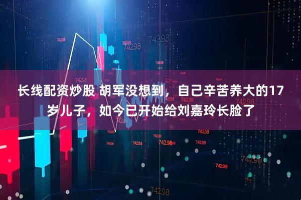 长线配资炒股 胡军没想到，自己辛苦养大的17岁儿子，如今已开始给刘嘉玲长脸了