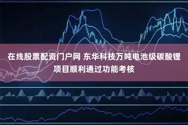 在线股票配资门户网 东华科技万吨电池级碳酸锂项目顺利通过功能考核