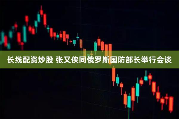 长线配资炒股 张又侠同俄罗斯国防部长举行会谈