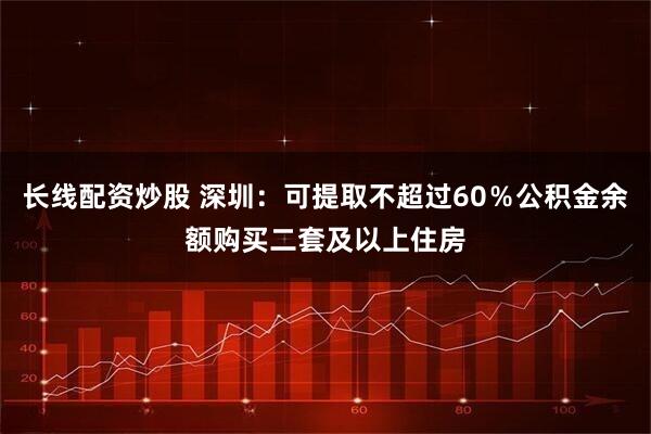 长线配资炒股 深圳：可提取不超过60％公积金余额购买二套及以上住房