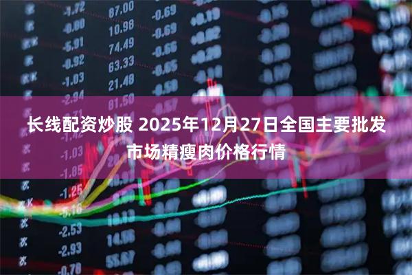 长线配资炒股 2025年12月27日全国主要批发市场精瘦肉价格行情