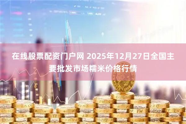 在线股票配资门户网 2025年12月27日全国主要批发市场糯米价格行情