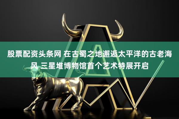 股票配资头条网 在古蜀之地邂逅太平洋的古老海风 三星堆博物馆首个艺术特展开启