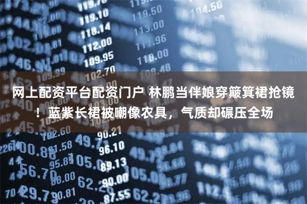 网上配资平台配资门户 林鹏当伴娘穿簸箕裙抢镜!蓝紫长裙被嘲像农具,气质却碾压全场