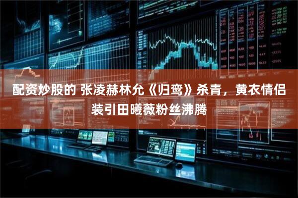 配资炒股的 张凌赫林允《归鸾》杀青，黄衣情侣装引田曦薇粉丝沸腾