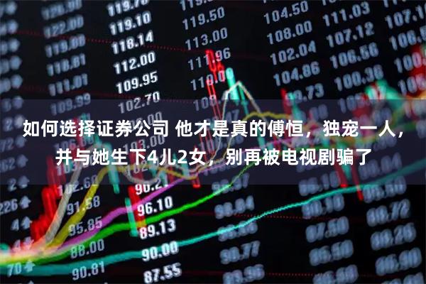 如何选择证券公司 他才是真的傅恒，独宠一人，并与她生下4儿2女，别再被电视剧骗了
