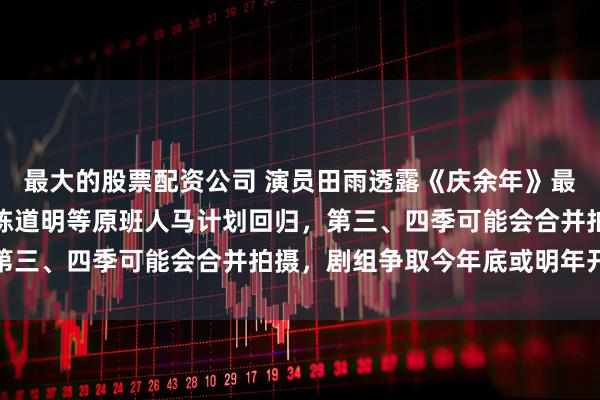 最大的股票配资公司 演员田雨透露《庆余年》最新拍摄计划：张若昀、陈道明等原班人马计划回归，第三、四季可能会合并拍摄，剧组争取今年底或明年开机